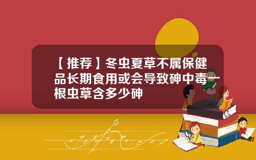 【推荐】冬虫夏草不属保健品长期食用或会导致砷中毒一根虫草含多少砷