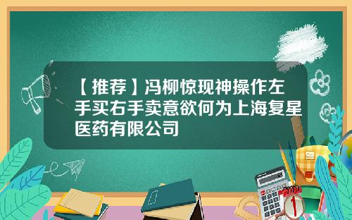 【推荐】冯柳惊现神操作左手买右手卖意欲何为上海复星医药有限公司