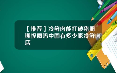 【推荐】冷鲜肉能打破猪周期怪圈吗中国有多少家冷鲜肉店