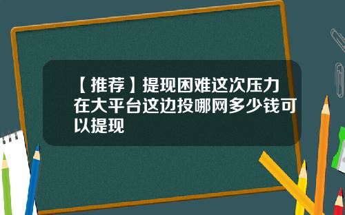 【推荐】提现困难这次压力在大平台这边投哪网多少钱可以提现