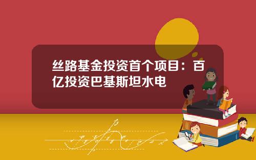 丝路基金投资首个项目：百亿投资巴基斯坦水电