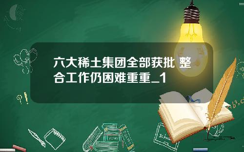 六大稀土集团全部获批 整合工作仍困难重重_1