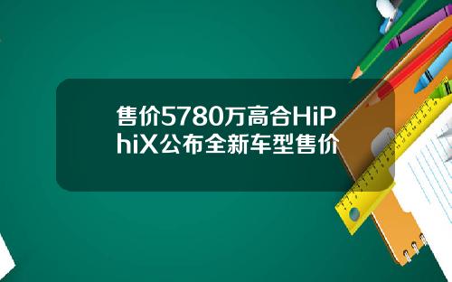 售价5780万高合HiPhiX公布全新车型售价