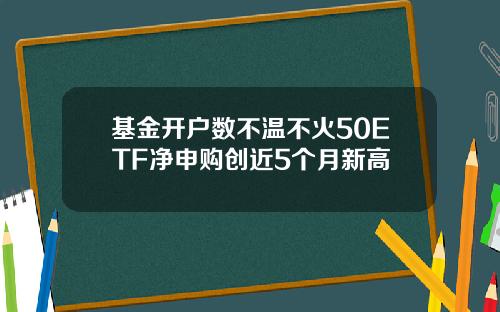 基金开户数不温不火50ETF净申购创近5个月新高