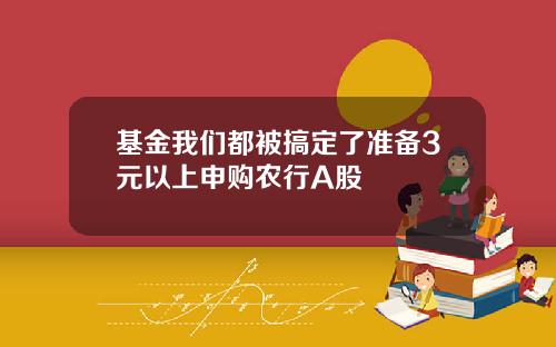 基金我们都被搞定了准备3元以上申购农行A股