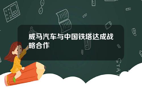 威马汽车与中国铁塔达成战略合作