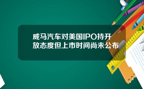 威马汽车对美国IPO持开放态度但上市时间尚未公布