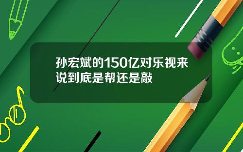 孙宏斌的150亿对乐视来说到底是帮还是敲