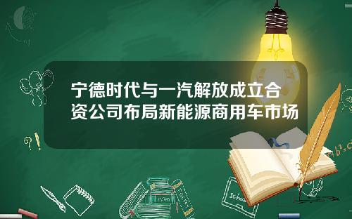 宁德时代与一汽解放成立合资公司布局新能源商用车市场