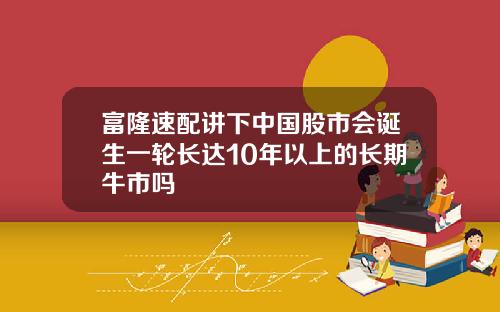 富隆速配讲下中国股市会诞生一轮长达10年以上的长期牛市吗