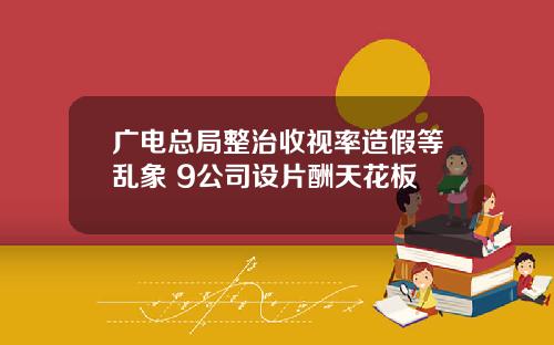 广电总局整治收视率造假等乱象 9公司设片酬天花板