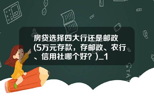 房贷选择四大行还是邮政 (5万元存款，存邮政、农行、信用社哪个好？)_1