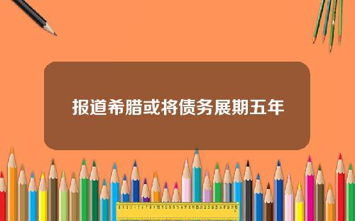 报道希腊或将债务展期五年