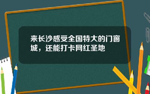 来长沙感受全国特大的门窗城，还能打卡网红圣地