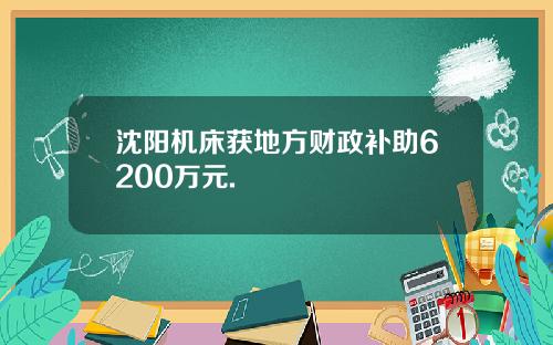 沈阳机床获地方财政补助6200万元.