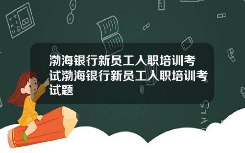 渤海银行新员工入职培训考试渤海银行新员工入职培训考试题