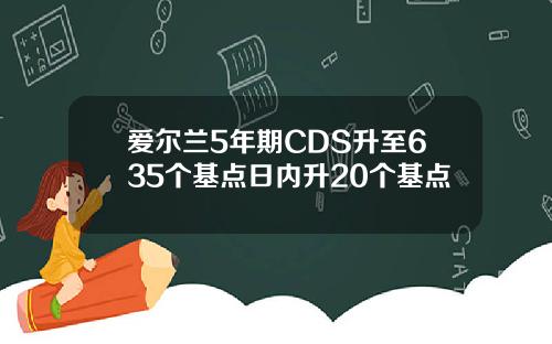 爱尔兰5年期CDS升至635个基点日内升20个基点