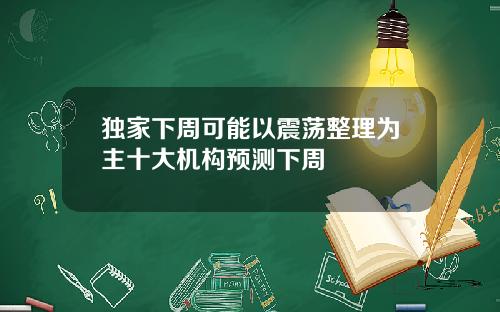 独家下周可能以震荡整理为主十大机构预测下周