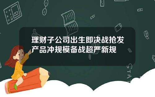 理财子公司出生即决战抢发产品冲规模备战超严新规