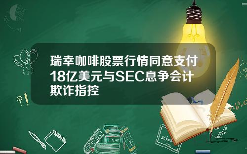 瑞幸咖啡股票行情同意支付18亿美元与SEC息争会计欺诈指控