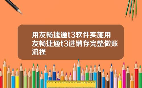 用友畅捷通t3软件实施用友畅捷通t3进销存完整做账流程