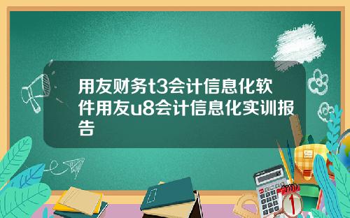 用友财务t3会计信息化软件用友u8会计信息化实训报告