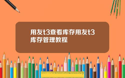 用友t3查看库存用友t3库存管理教程