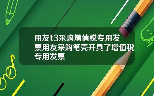 用友t3采购增值税专用发票用友采购笔壳开具了增值税专用发票