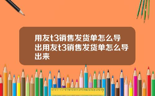 用友t3销售发货单怎么导出用友t3销售发货单怎么导出来