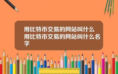 用比特币交易的网站叫什么用比特币交易的网站叫什么名字