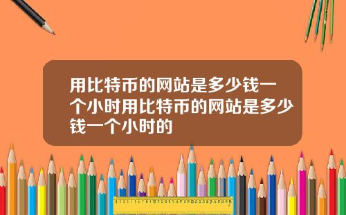 用比特币的网站是多少钱一个小时用比特币的网站是多少钱一个小时的