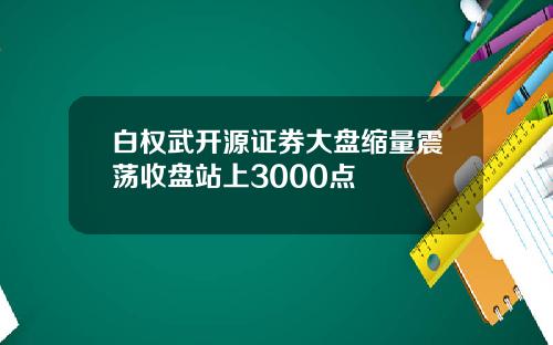 白权武开源证券大盘缩量震荡收盘站上3000点