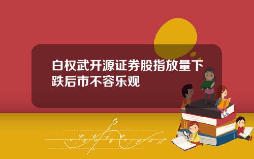 白权武开源证券股指放量下跌后市不容乐观