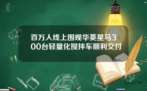 百万人线上围观华菱星马300台轻量化搅拌车顺利交付