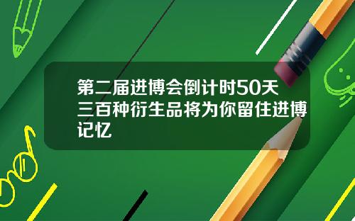 第二届进博会倒计时50天三百种衍生品将为你留住进博记忆