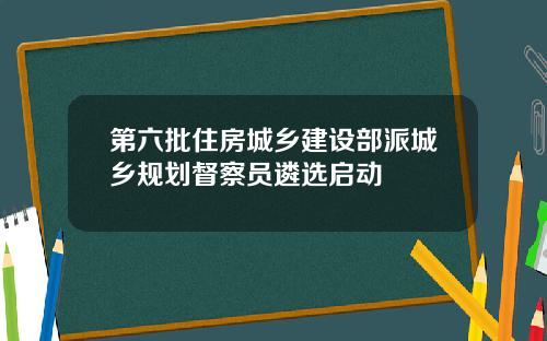 第六批住房城乡建设部派城乡规划督察员遴选启动