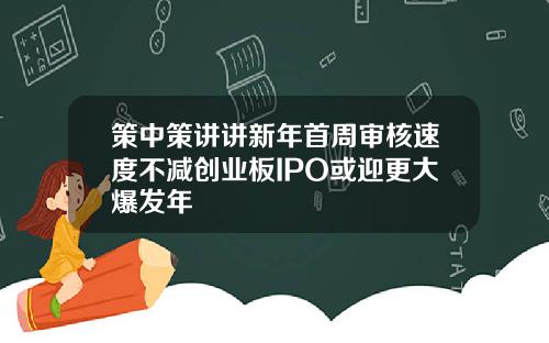 策中策讲讲新年首周审核速度不减创业板IPO或迎更大爆发年