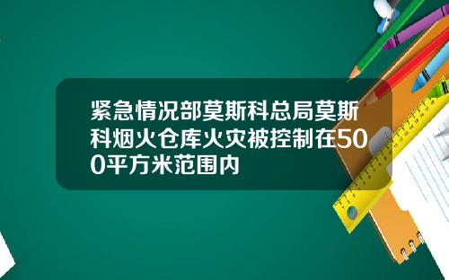 紧急情况部莫斯科总局莫斯科烟火仓库火灾被控制在500平方米范围内