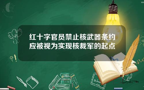 红十字官员禁止核武器条约应被视为实现核裁军的起点