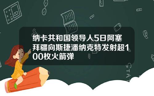 纳卡共和国领导人5日阿塞拜疆向斯捷潘纳克特发射超100枚火箭弹