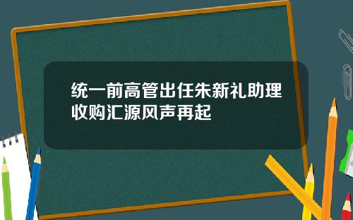 统一前高管出任朱新礼助理收购汇源风声再起