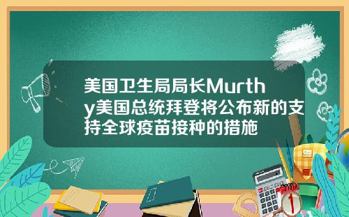 美国卫生局局长Murthy美国总统拜登将公布新的支持全球疫苗接种的措施