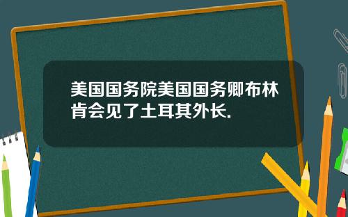 美国国务院美国国务卿布林肯会见了土耳其外长.