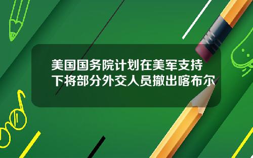 美国国务院计划在美军支持下将部分外交人员撤出喀布尔