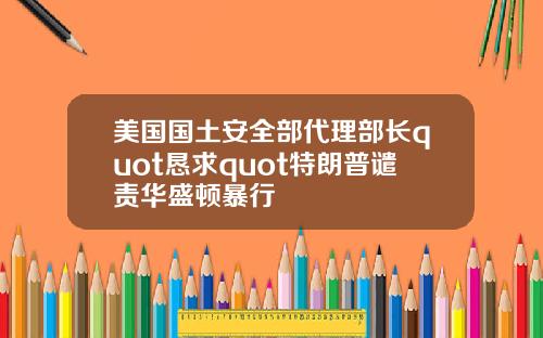 美国国土安全部代理部长quot恳求quot特朗普谴责华盛顿暴行