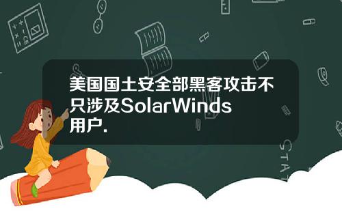 美国国土安全部黑客攻击不只涉及SolarWinds用户.