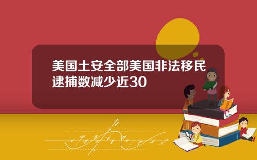 美国土安全部美国非法移民逮捕数减少近30