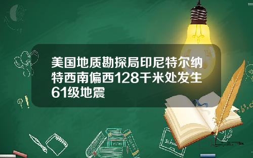 美国地质勘探局印尼特尔纳特西南偏西128千米处发生61级地震