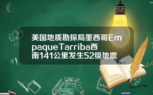 美国地质勘探局墨西哥EmpaqueTarriba西南141公里发生52级地震