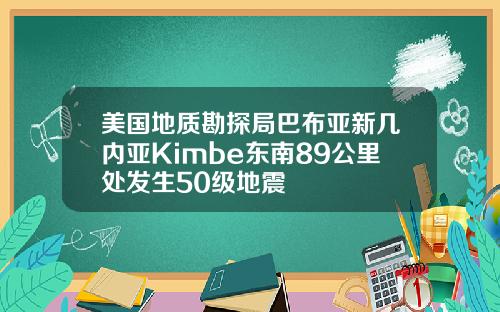 美国地质勘探局巴布亚新几内亚Kimbe东南89公里处发生50级地震